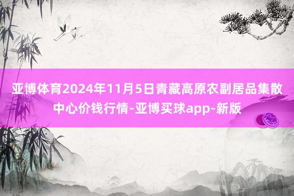 亚博体育2024年11月5日青藏高原农副居品集散中心价钱行情-亚博买球app-新版