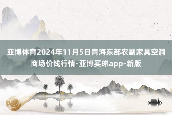 亚博体育2024年11月5日青海东部农副家具空洞商场价钱行情-亚博买球app-新版