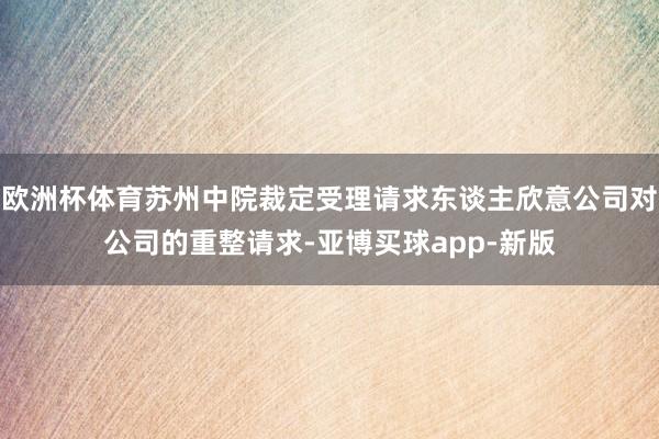 欧洲杯体育苏州中院裁定受理请求东谈主欣意公司对公司的重整请求-亚博买球app-新版