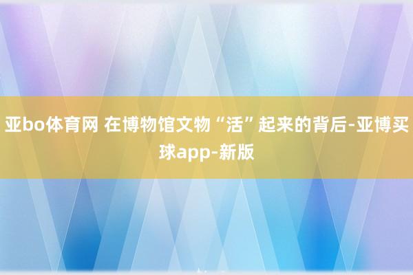 亚bo体育网 在博物馆文物“活”起来的背后-亚博买球app-新版