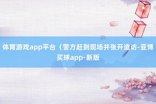 体育游戏app平台（警方赶到现场并张开造访-亚博买球app-新版