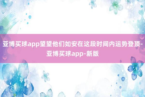 亚博买球app望望他们如安在这段时间内运势登顶-亚博买球app-新版