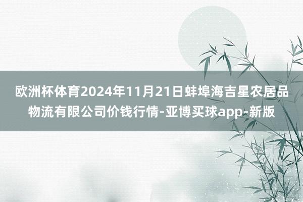 欧洲杯体育2024年11月21日蚌埠海吉星农居品物流有限公司价钱行情-亚博买球app-新版