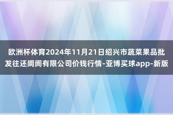 欧洲杯体育2024年11月21日绍兴市蔬菜果品批发往还阛阓有限公司价钱行情-亚博买球app-新版