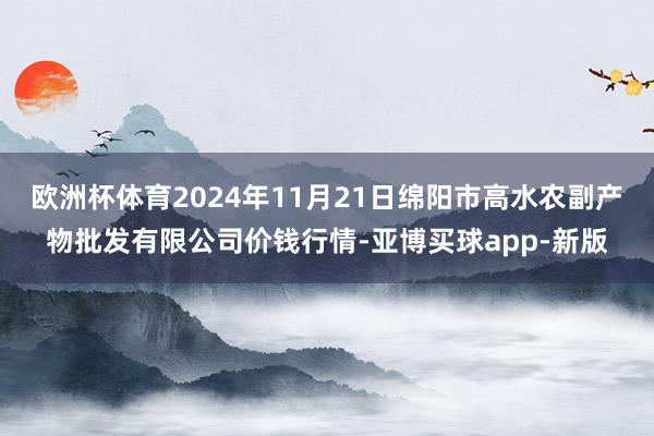 欧洲杯体育2024年11月21日绵阳市高水农副产物批发有限公司价钱行情-亚博买球app-新版