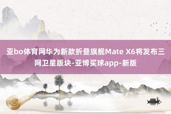 亚bo体育网华为新款折叠旗舰Mate X6将发布三网卫星版块-亚博买球app-新版