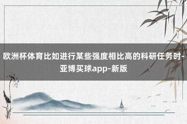 欧洲杯体育比如进行某些强度相比高的科研任务时-亚博买球app-新版