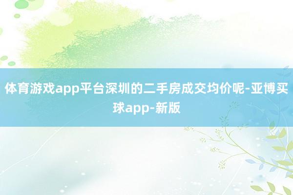 体育游戏app平台深圳的二手房成交均价呢-亚博买球app-新版