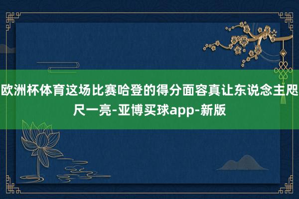 欧洲杯体育这场比赛哈登的得分面容真让东说念主咫尺一亮-亚博买球app-新版