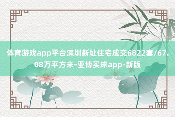 体育游戏app平台深圳新址住宅成交6822套/67.08万平方米-亚博买球app-新版