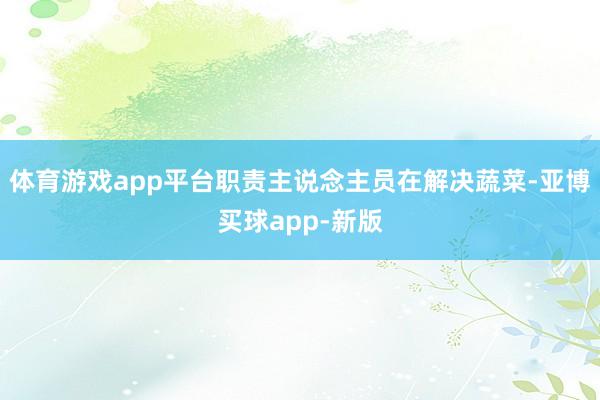 体育游戏app平台职责主说念主员在解决蔬菜-亚博买球app-新版