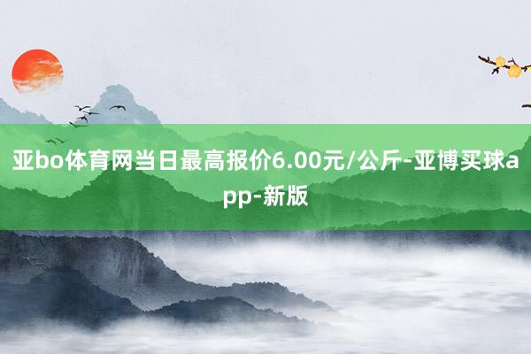 亚bo体育网当日最高报价6.00元/公斤-亚博买球app-新版