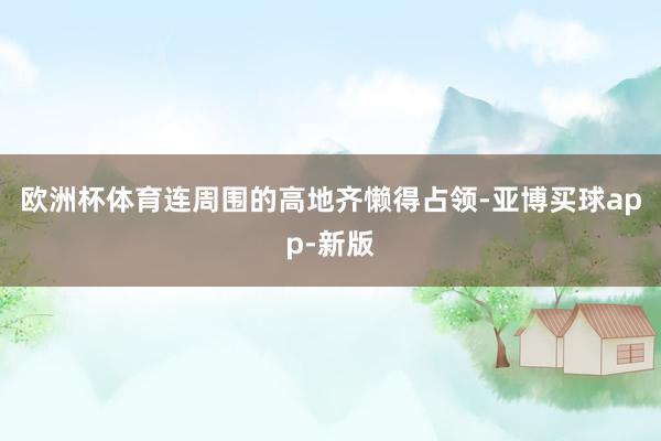 欧洲杯体育连周围的高地齐懒得占领-亚博买球app-新版