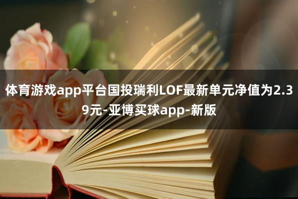 体育游戏app平台国投瑞利LOF最新单元净值为2.39元-亚博买球app-新版