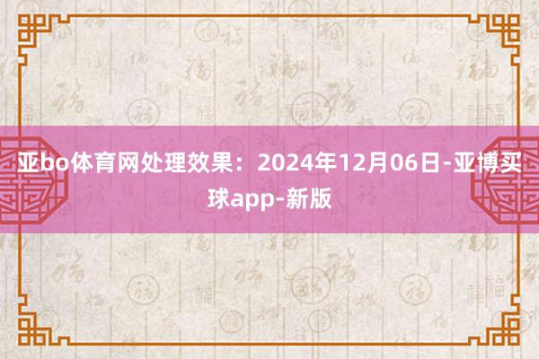 亚bo体育网处理效果：2024年12月06日-亚博买球app-新版