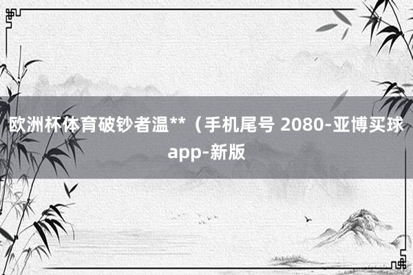 欧洲杯体育破钞者温**（手机尾号 2080-亚博买球app-新版