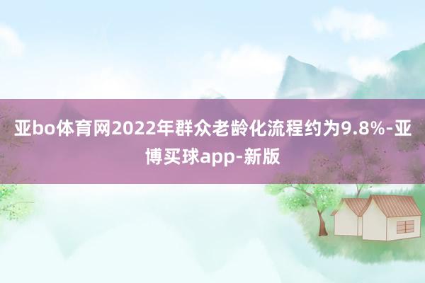 亚bo体育网2022年群众老龄化流程约为9.8%-亚博买球app-新版