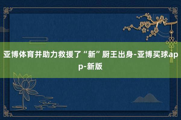 亚博体育并助力救援了“新”厨王出身-亚博买球app-新版