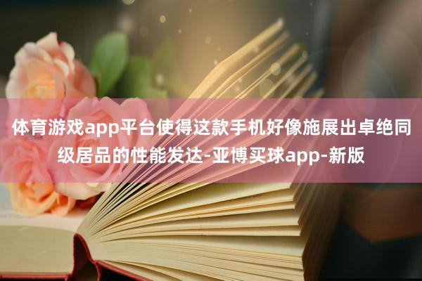 体育游戏app平台使得这款手机好像施展出卓绝同级居品的性能发达-亚博买球app-新版