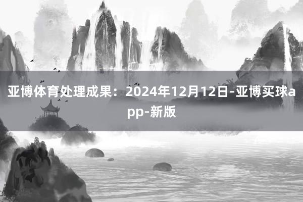 亚博体育处理成果：2024年12月12日-亚博买球app-新版