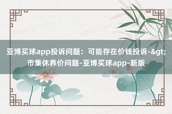 亚博买球app投诉问题：可能存在价钱投诉->市集休养价问题-亚博买球app-新版