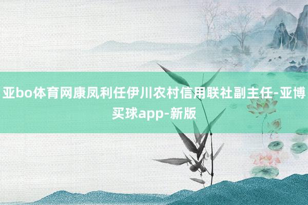 亚bo体育网康凤利任伊川农村信用联社副主任-亚博买球app-新版