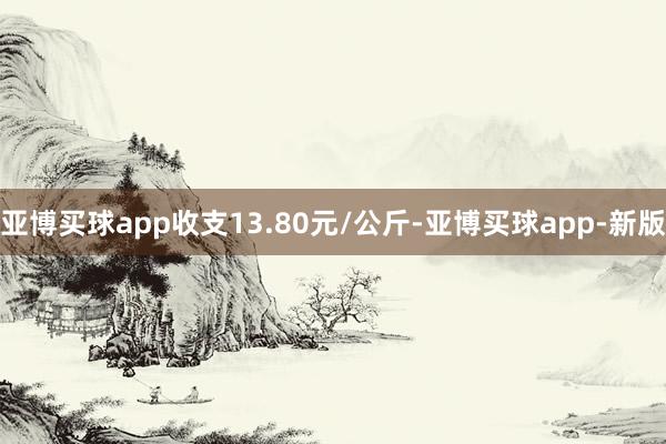 亚博买球app收支13.80元/公斤-亚博买球app-新版