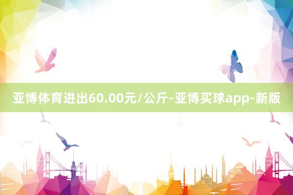 亚博体育进出60.00元/公斤-亚博买球app-新版