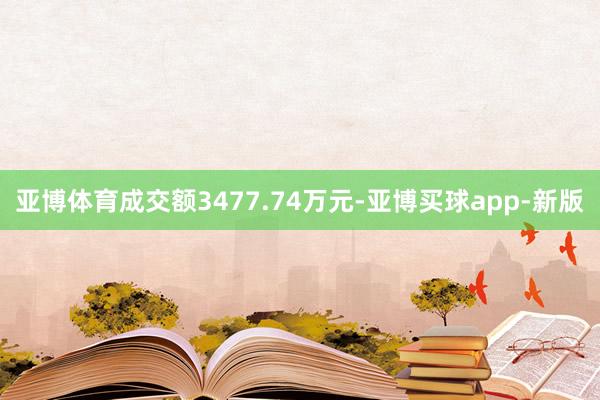 亚博体育成交额3477.74万元-亚博买球app-新版