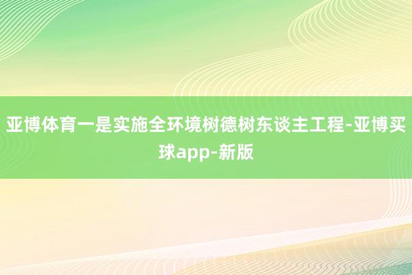 亚博体育　　一是实施全环境树德树东谈主工程-亚博买球app-新版