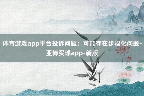 体育游戏app平台投诉问题：可能存在步骤化问题-亚博买球app-新版