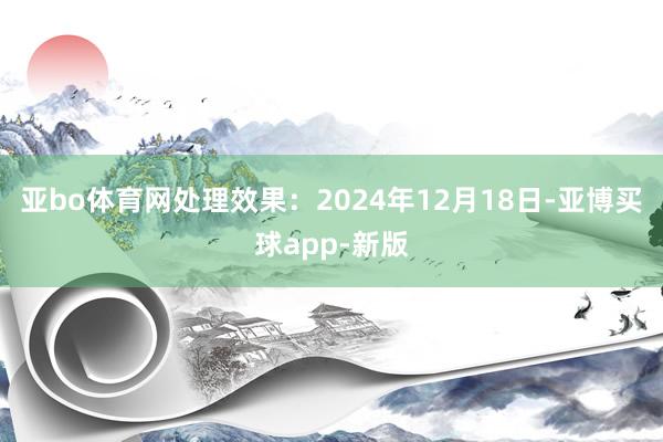 亚bo体育网处理效果：2024年12月18日-亚博买球app-新版