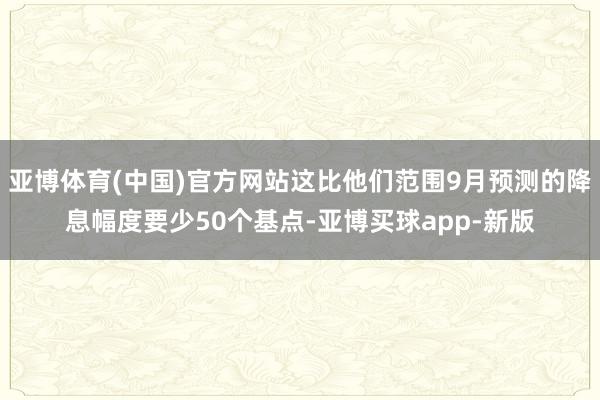 亚博体育(中国)官方网站这比他们范围9月预测的降息幅度要少50个基点-亚博买球app-新版