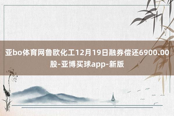 亚bo体育网鲁欧化工12月19日融券偿还6900.00股-亚博买球app-新版