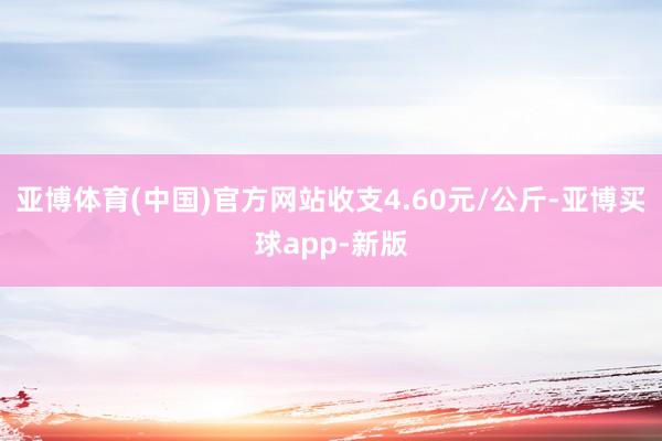 亚博体育(中国)官方网站收支4.60元/公斤-亚博买球app-新版