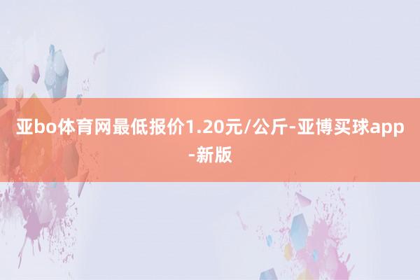 亚bo体育网最低报价1.20元/公斤-亚博买球app-新版