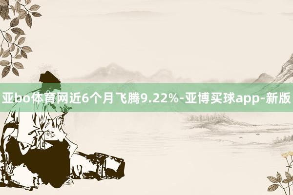 亚bo体育网近6个月飞腾9.22%-亚博买球app-新版