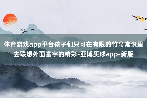 体育游戏app平台孩子们只可在有限的竹帛常识里去联想外面寰宇的精彩-亚博买球app-新版