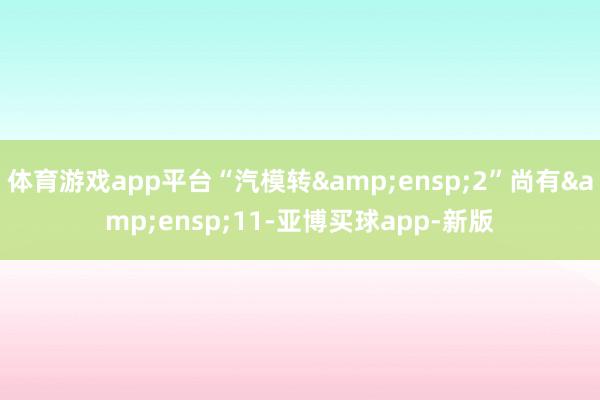 体育游戏app平台“汽模转&ensp;2”尚有&ensp;11-亚博买球app-新版