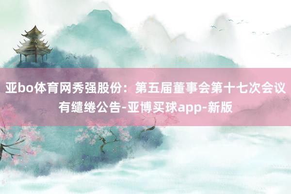 亚bo体育网秀强股份：第五届董事会第十七次会议有缱绻公告-亚博买球app-新版