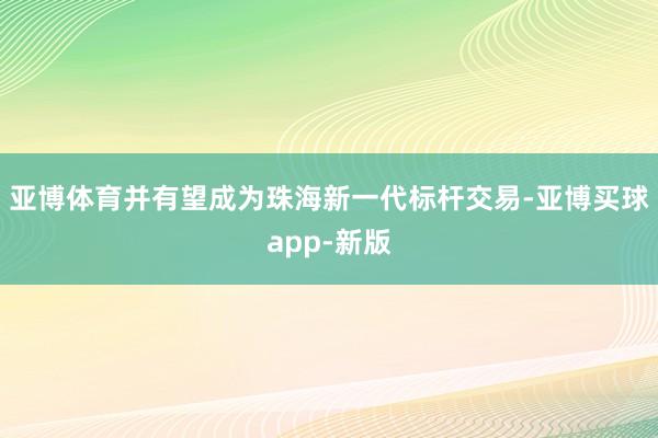 亚博体育并有望成为珠海新一代标杆交易-亚博买球app-新版