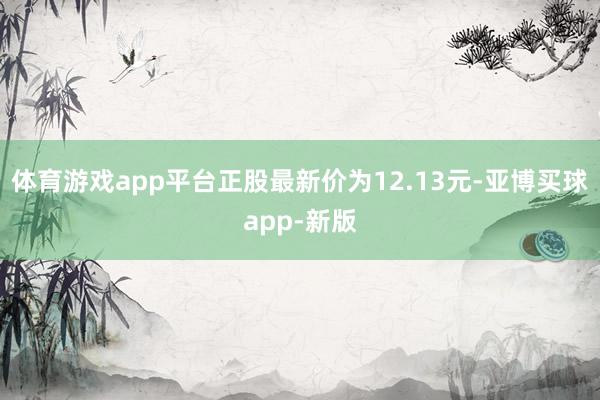 体育游戏app平台正股最新价为12.13元-亚博买球app-新版