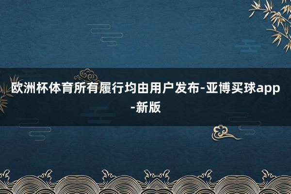 欧洲杯体育所有履行均由用户发布-亚博买球app-新版