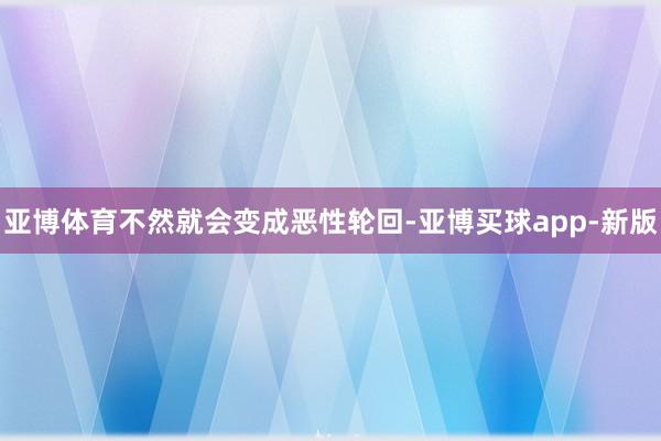 亚博体育不然就会变成恶性轮回-亚博买球app-新版