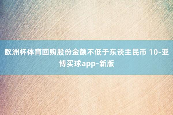 欧洲杯体育回购股份金额不低于东谈主民币 10-亚博买球app-新版