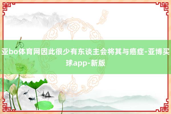 亚bo体育网因此很少有东谈主会将其与癌症-亚博买球app-新版