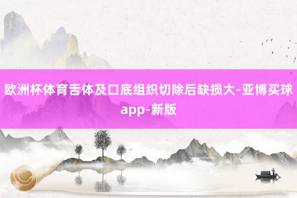 欧洲杯体育舌体及口底组织切除后缺损大-亚博买球app-新版