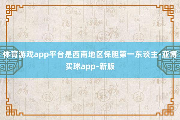 体育游戏app平台是西南地区保胆第一东谈主-亚博买球app-新版