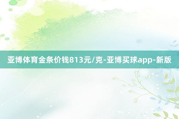 亚博体育金条价钱813元/克-亚博买球app-新版