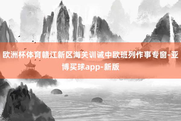 欧洲杯体育赣江新区海关训诫中欧班列作事专窗-亚博买球app-新版